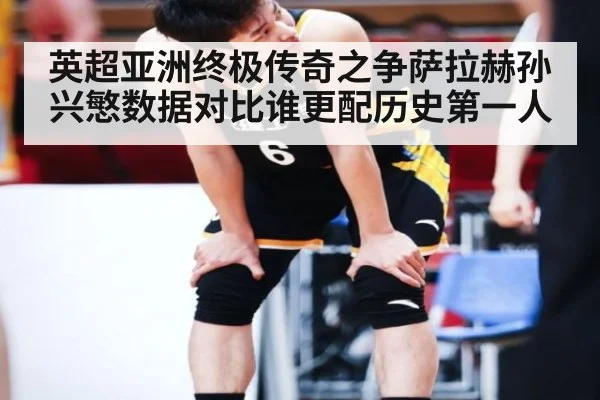 英超亚洲终极传奇之争萨拉赫孙兴慜数据对比谁更配历史第一人
