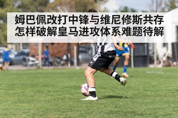 姆巴佩改打中锋与维尼修斯共存怎样破解皇马进攻体系难题待解