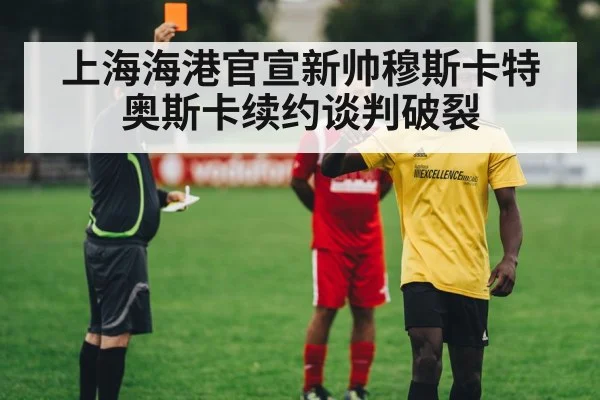 上海海港官宣新帅穆斯卡特 奥斯卡续约谈判破裂